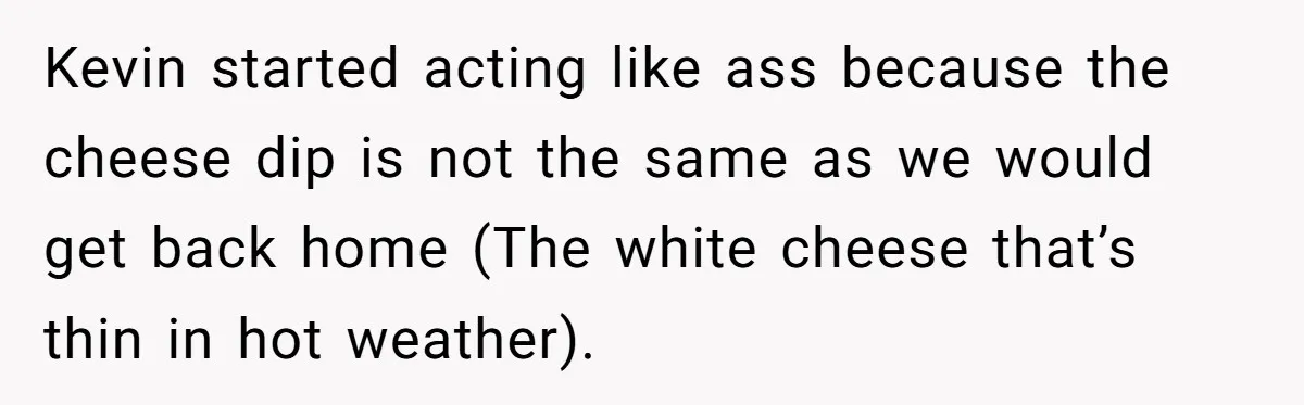 Kevin started acting like ass because the cheese dip is not the same as we would get back home (The white cheese that’s thin in hot weather).