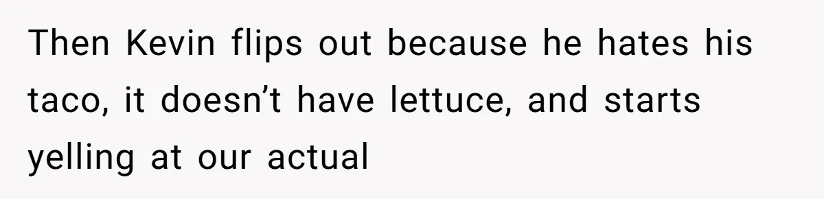 Then Kevin flips out because he hates his taco, it doesn’t have lettuce, and starts yelling at our actual