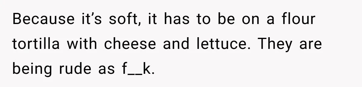 Because it’s soft, it has to be on a flour tortilla with cheese and lettuce. They are being rude as f__k.