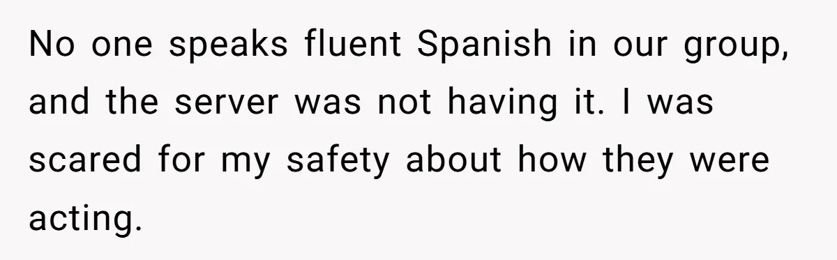 No one speaks fluent Spanish in our group, and the server was not having it. I was scared for my safety about how they were acting.
