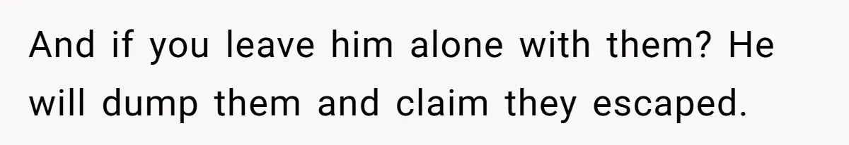 And if you leave him alone with them? He will dump them and claim they escaped.