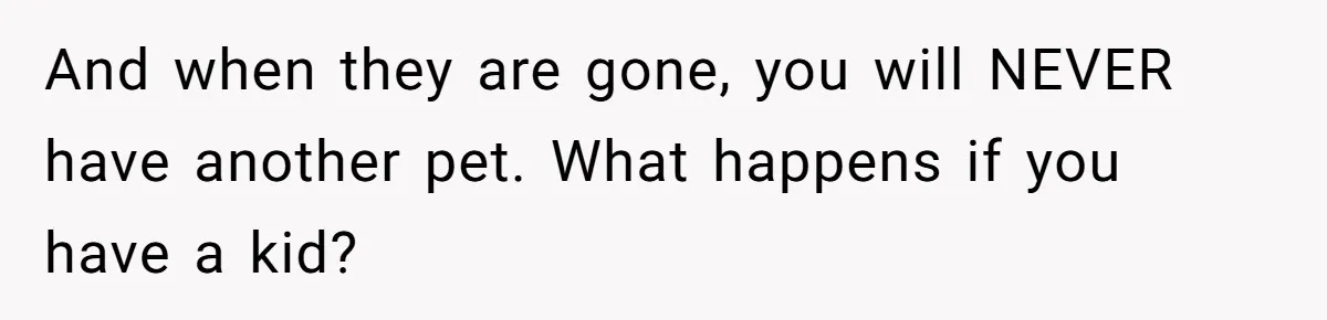 And when they are gone, you will NEVER have another pet. What happens if you have a kid?