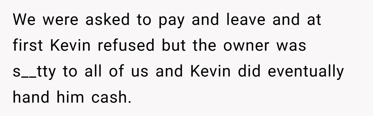 We were asked to pay and leave and at first Kevin refused but the owner was s__tty to all of us and Kevin did eventually hand him cash.