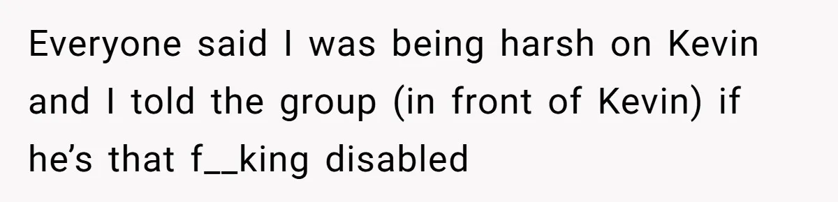 Everyone said I was being harsh on Kevin and I told the group (in front of Kevin) if he’s that f__king disabled