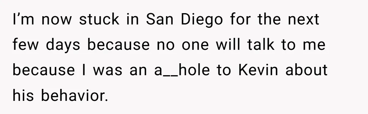 I’m now stuck in San Diego for the next few days because no one will talk to me because I was an a__hole to Kevin about his behavior.