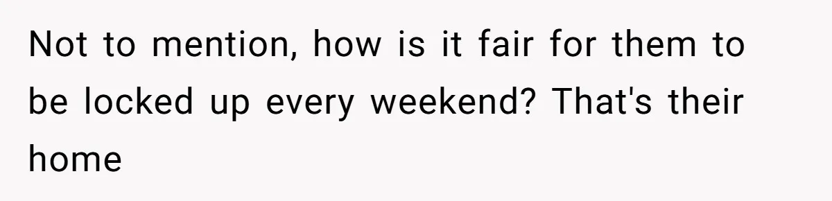 Not to mention, how is it fair for them to be locked up every weekend? That's their home