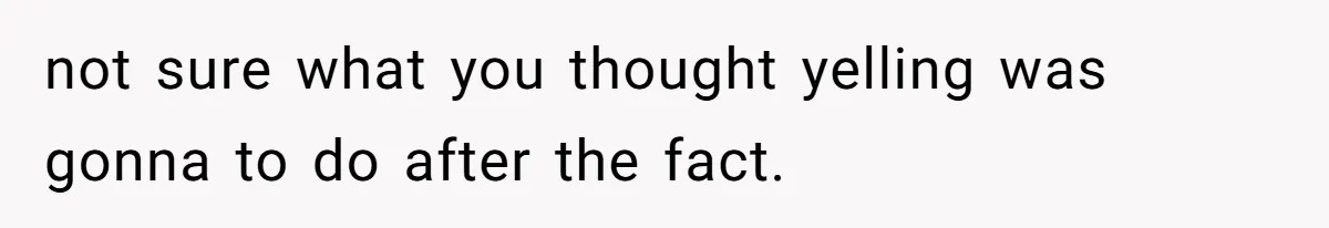 not sure what you thought yelling was gonna to do after the fact.