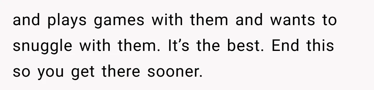 and plays games with them and wants to snuggle with them. It’s the best. End this so you get there sooner.