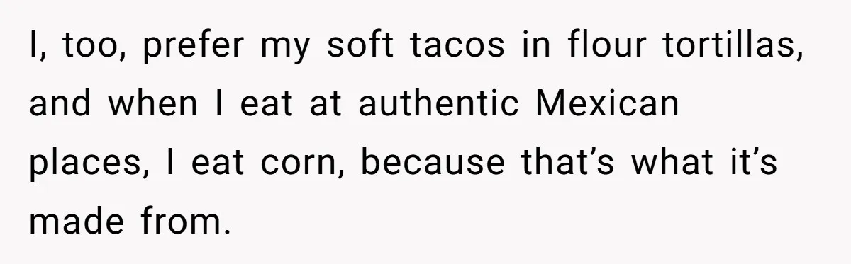 I, too, prefer my soft tacos in flour tortillas, and when I eat at authentic Mexican places, I eat corn, because that’s what it’s made from.