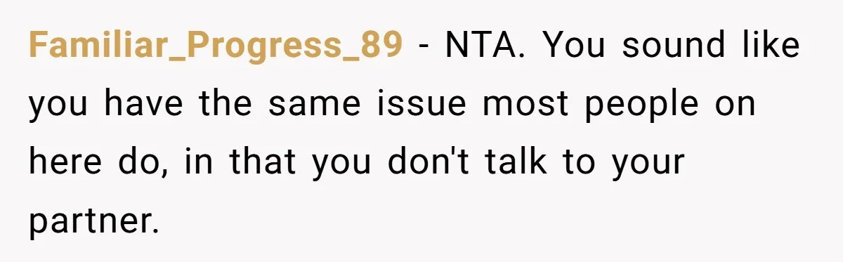 Familiar_Progress_89 − NTA. You sound like you have the same issue most people on here do, in that you don't talk to your partner.