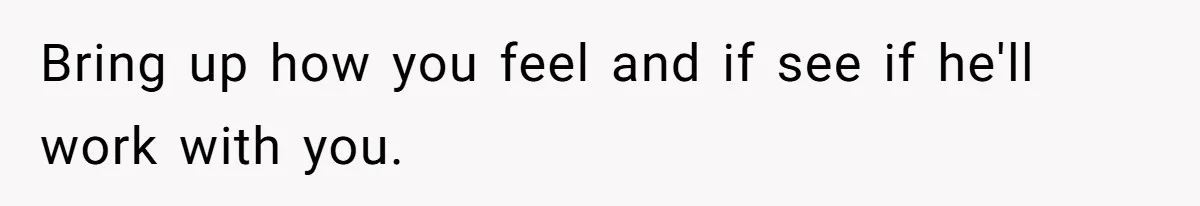Bring up how you feel and if see if he'll work with you.