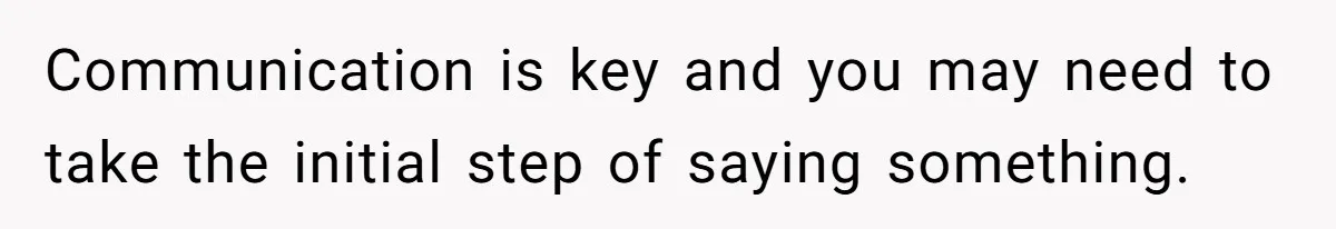 Communication is key and you may need to take the initial step of saying something.