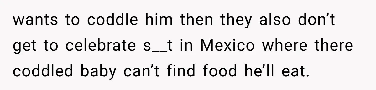 wants to coddle him then they also don’t get to celebrate s__t in Mexico where there coddled baby can’t find food he’ll eat.