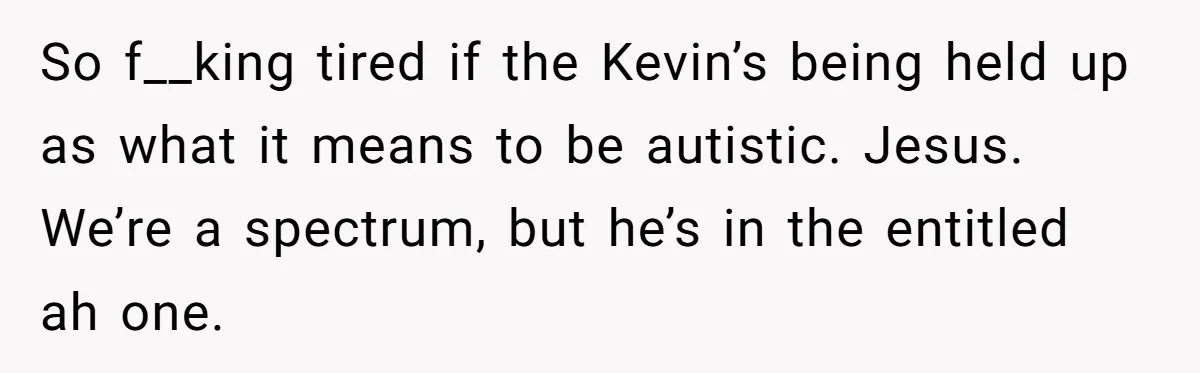 So f__king tired if the Kevin’s being held up as what it means to be autistic. Jesus. We’re a spectrum, but he’s in the entitled ah one.