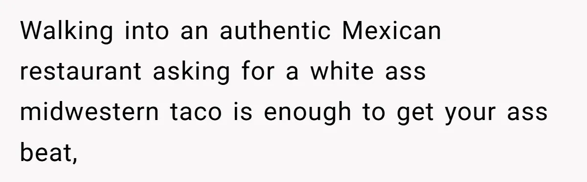 Walking into an authentic Mexican restaurant asking for a white ass midwestern taco is enough to get your ass beat,