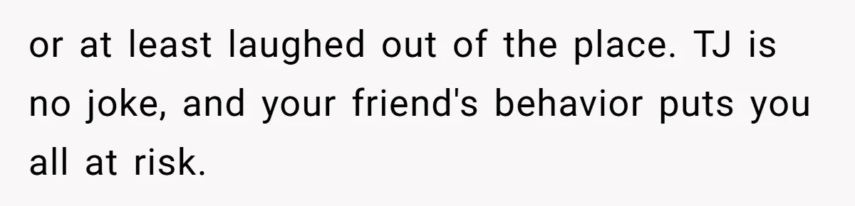 or at least laughed out of the place. TJ is no joke, and your friend's behavior puts you all at risk.