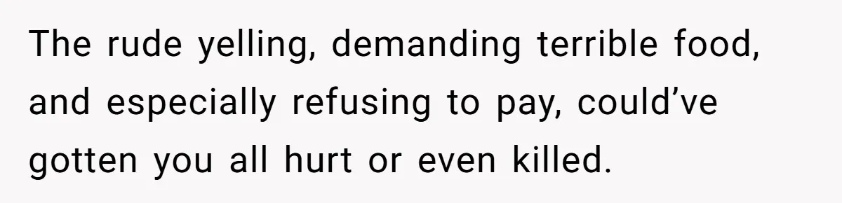 The rude yelling, demanding terrible food, and especially refusing to pay, could’ve gotten you all hurt or even killed.
