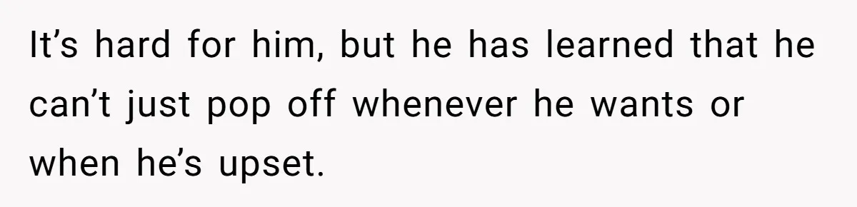 It’s hard for him, but he has learned that he can’t just pop off whenever he wants or when he’s upset.