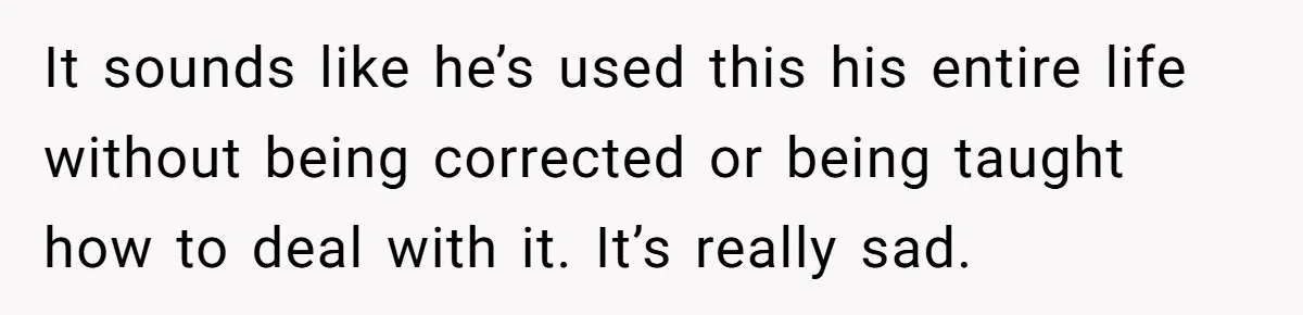 It sounds like he’s used this his entire life without being corrected or being taught how to deal with it. It’s really sad.