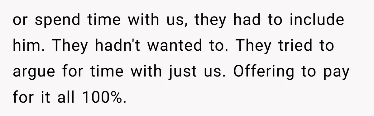 or spend time with us, they had to include him. They hadn't wanted to. They tried to argue for time with just us. Offering to pay for it all 100%.