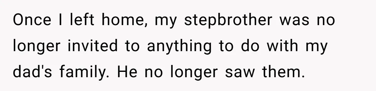 Once I left home, my stepbrother was no longer invited to anything to do with my dad's family. He no longer saw them.