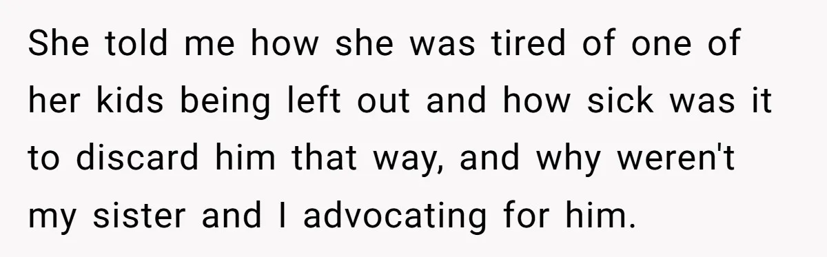 She told me how she was tired of one of her kids being left out and how sick was it to discard him that way, and why weren't my sister...