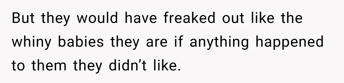 But they would have freaked out like the whiny babies they are if anything happened to them they didn’t like.