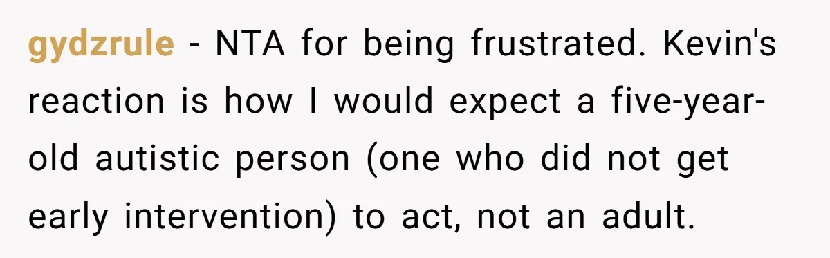 gydzrule − NTA for being frustrated. Kevin's reaction is how I would expect a five-year-old autistic person (one who did not get early intervention) to act, not an adult.