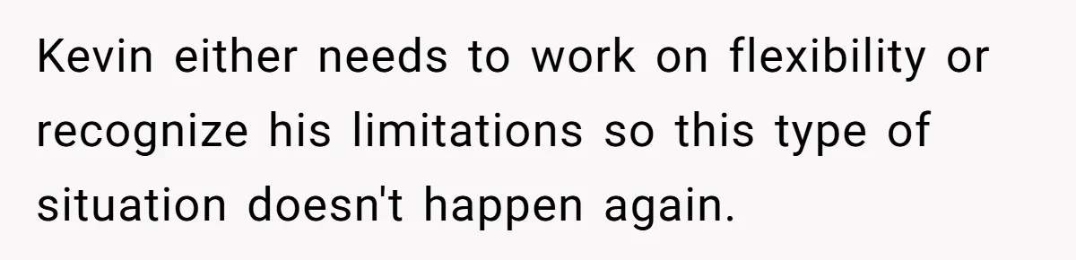 Kevin either needs to work on flexibility or recognize his limitations so this type of situation doesn't happen again.