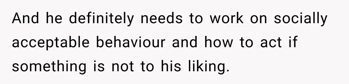 And he definitely needs to work on socially acceptable behaviour and how to act if something is not to his liking.