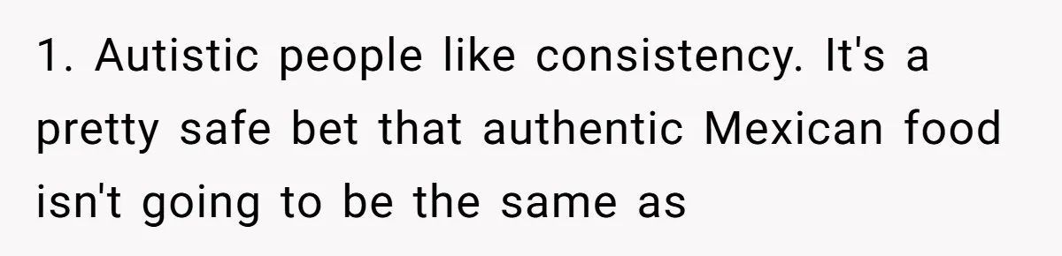 1. Autistic people like consistency. It's a pretty safe bet that authentic Mexican food isn't going to be the same as