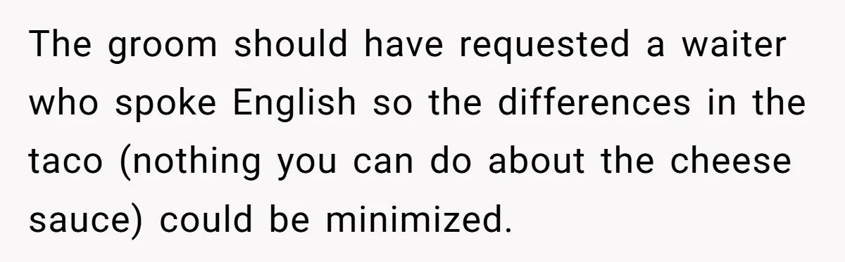 The groom should have requested a waiter who spoke English so the differences in the taco (nothing you can do about the cheese sauce) could be minimized.