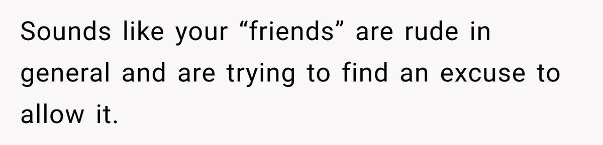 Sounds like your “friends” are rude in general and are trying to find an excuse to allow it.
