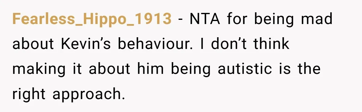 Fearless_Hippo_1913 − NTA for being mad about Kevin’s behaviour. I don’t think making it about him being autistic is the right approach.