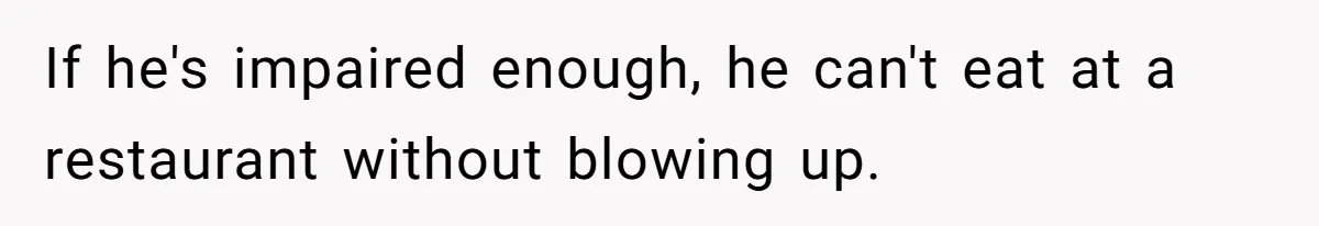 If he's impaired enough, he can't eat at a restaurant without blowing up.