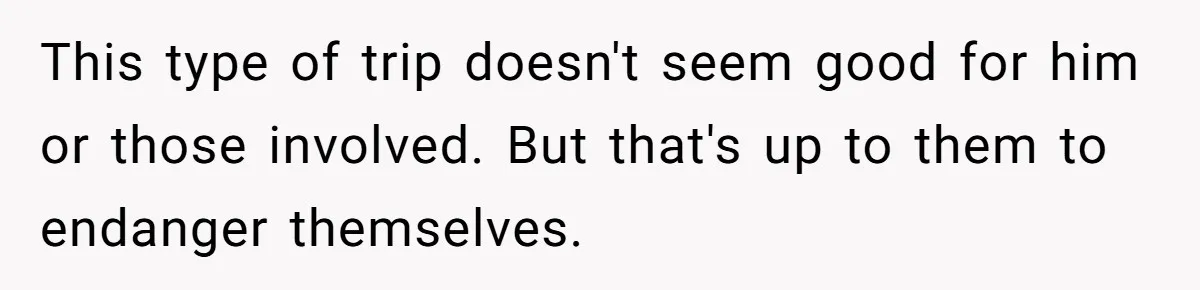 This type of trip doesn't seem good for him or those involved. But that's up to them to endanger themselves.