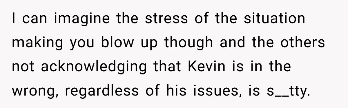 I can imagine the stress of the situation making you blow up though and the others not acknowledging that Kevin is in the wrong, regardless of his issues, is s__tty.