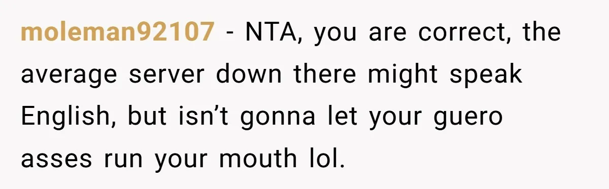 moleman92107 − NTA, you are correct, the average server down there might speak English, but isn’t gonna let your guero asses run your mouth lol.