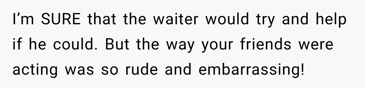 I’m SURE that the waiter would try and help if he could. But the way your friends were acting was so rude and embarrassing!