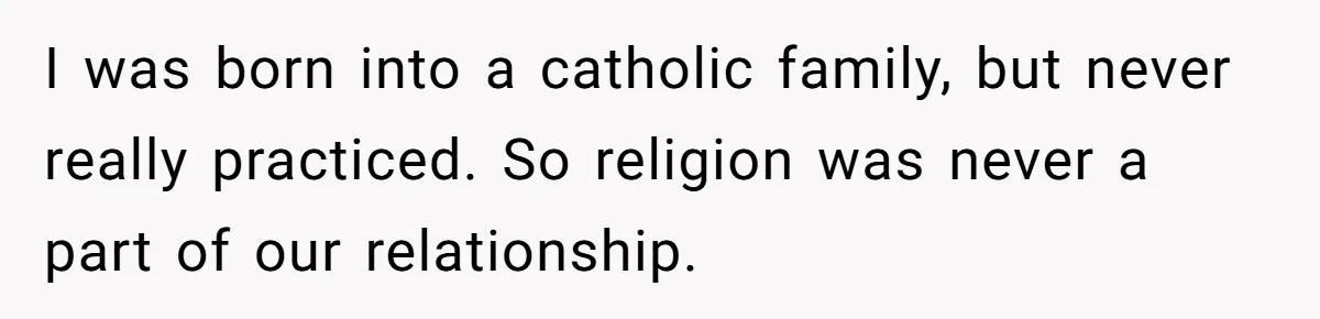 I was born into a catholic family, but never really practiced. So religion was never a part of our relationship.