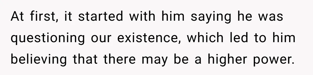 At first, it started with him saying he was questioning our existence, which led to him believing that there may be a higher power.