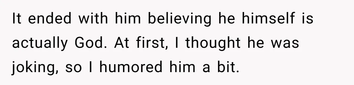 It ended with him believing he himself is actually God. At first, I thought he was joking, so I humored him a bit.