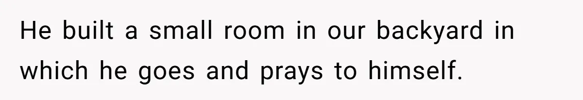He built a small room in our backyard in which he goes and prays to himself.