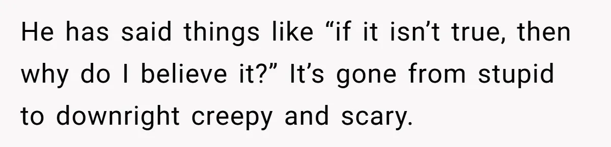 He has said things like “if it isn’t true, then why do I believe it?” It’s gone from stupid to downright creepy and scary.