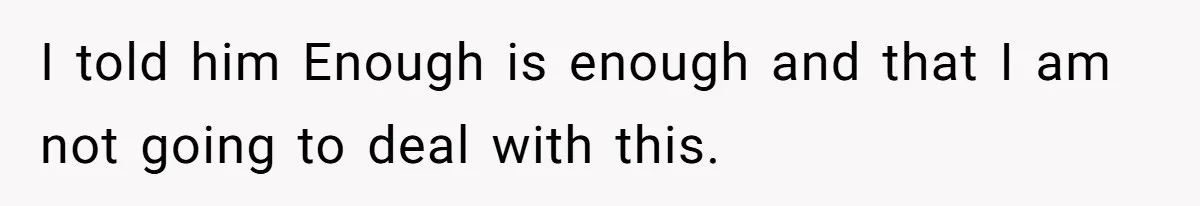 I told him Enough is enough and that I am not going to deal with this.