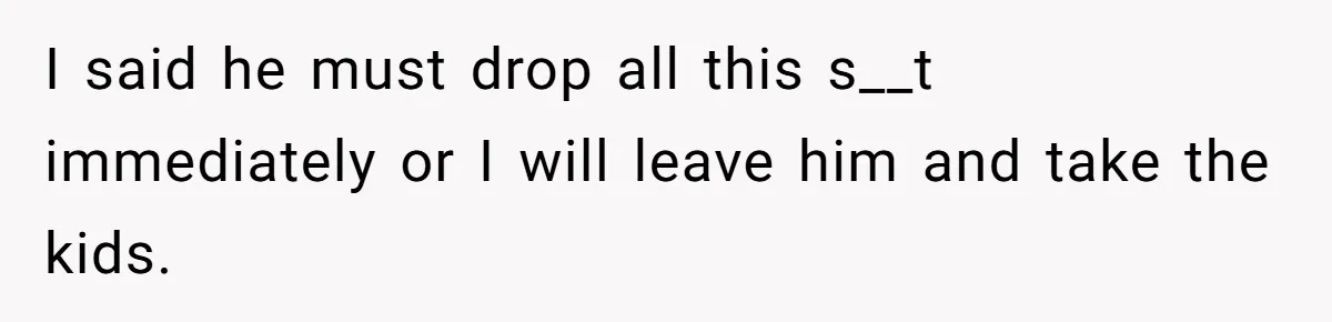I said he must drop all this s__t immediately or I will leave him and take the kids.