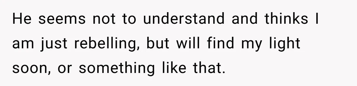 He seems not to understand and thinks I am just rebelling, but will find my light soon, or something like that.