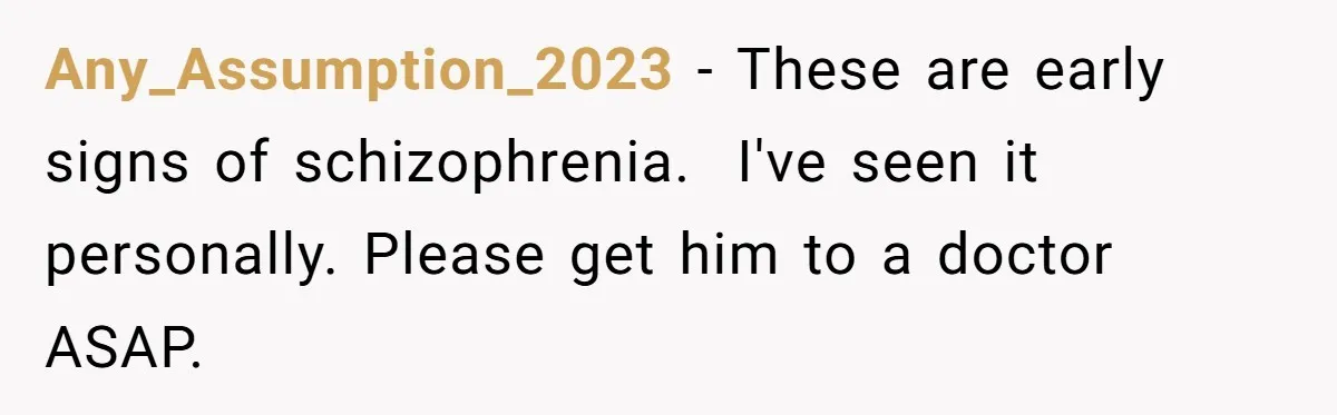 Any_Assumption_2023 − These are early signs of schizophrenia.  I've seen it personally. Please get him to a doctor ASAP.