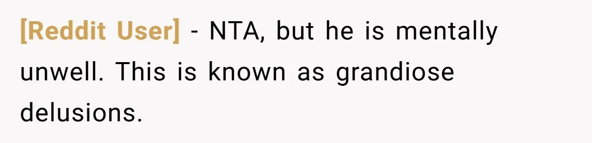 [Reddit User] − NTA, but he is mentally unwell. This is known as grandiose delusions.