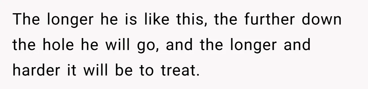 The longer he is like this, the further down the hole he will go, and the longer and harder it will be to treat.